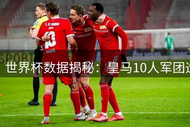 世界杯数据揭秘：皇马10人军团造34球 曼城19人阵容效率垫底