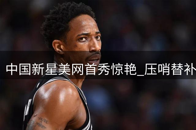 中国新星美网首秀惊艳 压哨替补逆袭世界前十