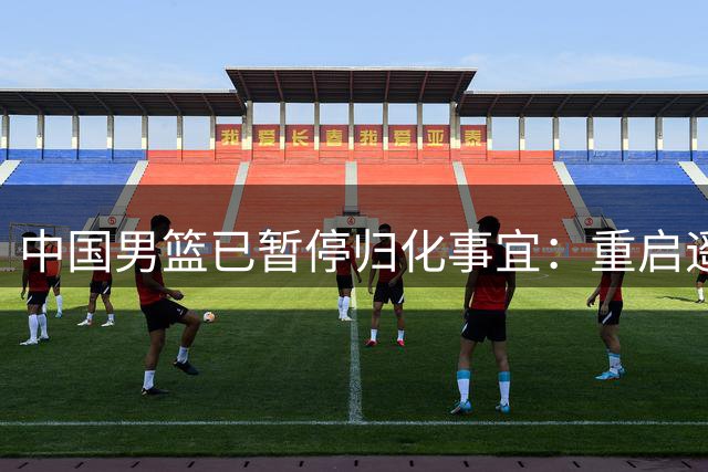 中国男篮已暂停归化事宜：重启遥遥无期 恐继续本土阵容战世预赛
