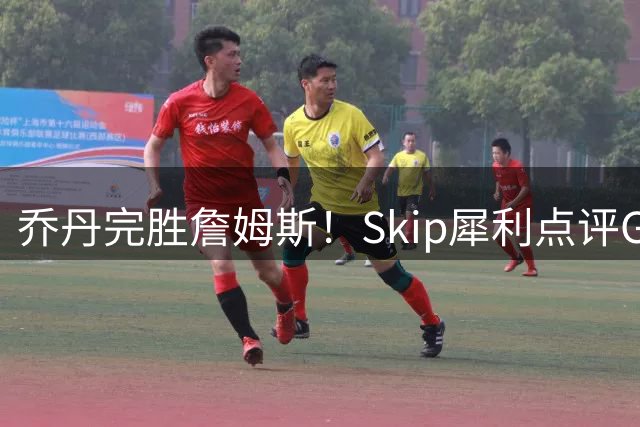 乔丹完胜詹姆斯！Skip犀利点评GOAT之争引发热议