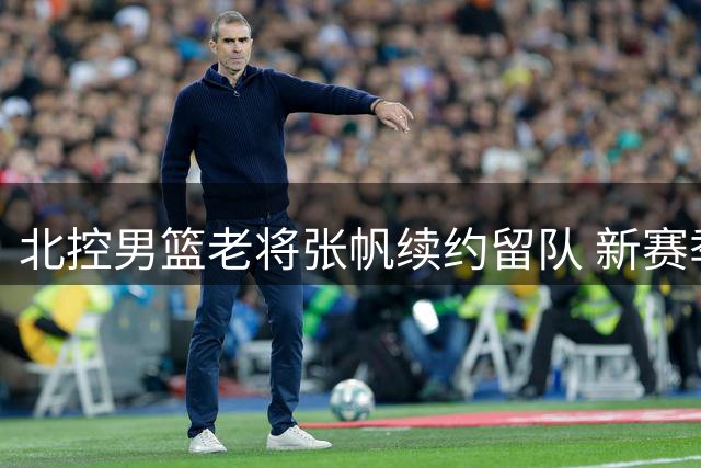 北控男篮老将张帆续约留队 新赛季将迎效力九周年