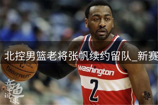 北控男篮老将张帆续约留队 新赛季将迎效力九周年