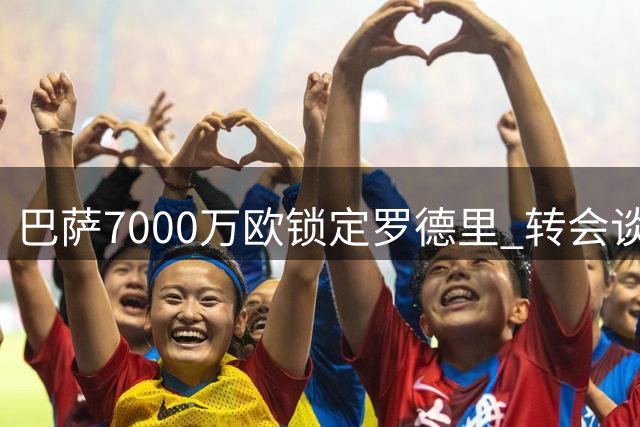 巴萨7000万欧锁定罗德里 转会谈判进入关键阶段