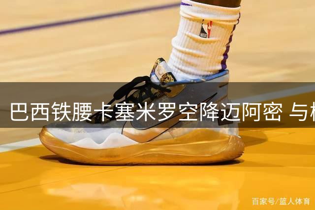 巴西铁腰卡塞米罗空降迈阿密 与梅西组建美职联超级战舰