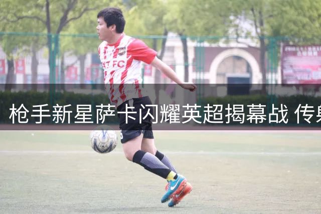 枪手新星萨卡闪耀英超揭幕战 传射建功+5次关键传球惊艳全场