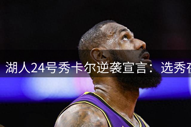 湖人24号秀卡尔逆袭宣言：选秀夜冷落点燃我斗志，夏季联赛已露锋芒