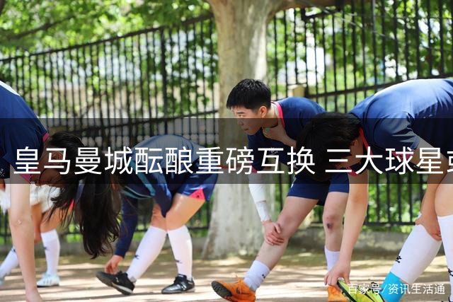 皇马曼城酝酿重磅互换 三大球星或引发欧洲足坛连锁交易