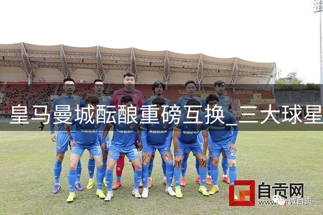 皇马曼城酝酿重磅互换 三大球星或引发欧洲足坛连锁交易