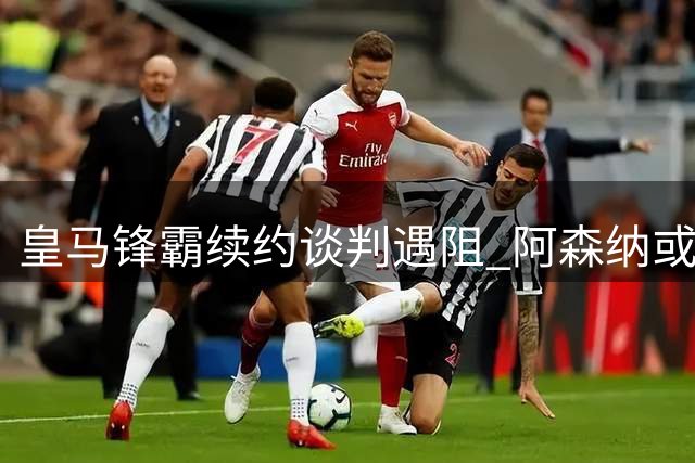 皇马锋霸续约谈判遇阻 阿森纳或砸重金抢购巴西国脚
