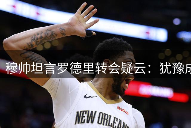 穆帅坦言罗德里转会疑云：犹豫成为加盟皇马障碍