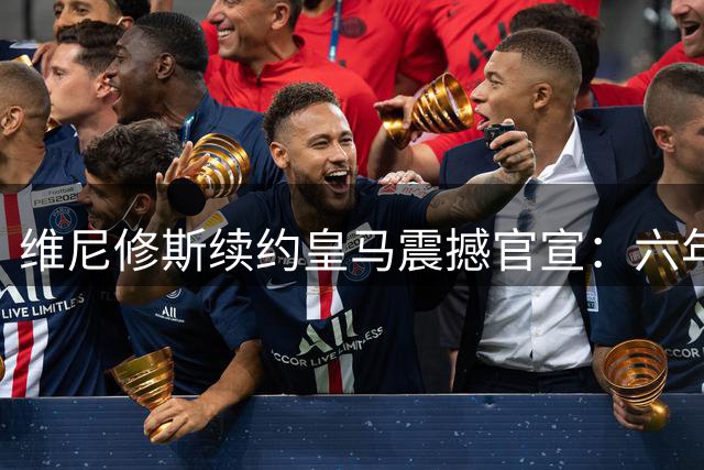 维尼修斯续约皇马震撼官宣：六年新约彰显永恒忠诚