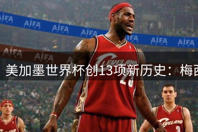 美加墨世界杯创13项新历史：梅西三度封王 甲A外援垄断纪录告破
