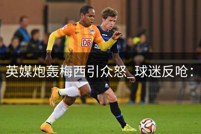 英媒炮轰梅西引众怒 球迷反呛：三狮军团60年无冠才该被嘲
