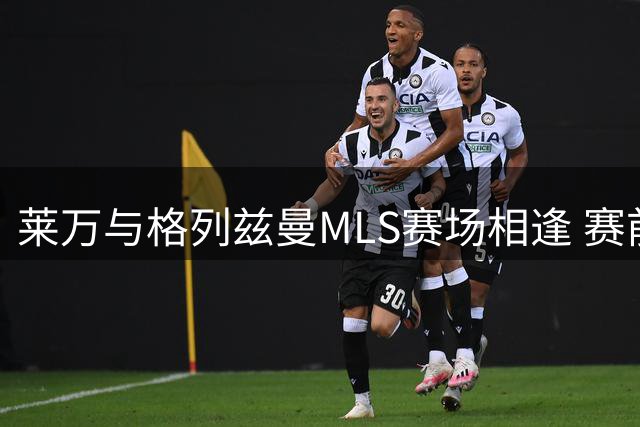 莱万与格列兹曼MLS赛场相逢 赛前专访互表欣赏