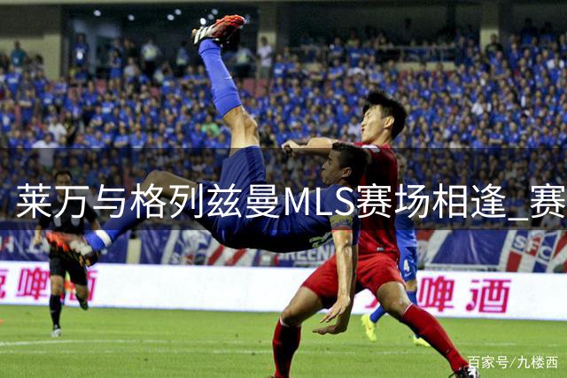莱万与格列兹曼MLS赛场相逢 赛前专访互表欣赏