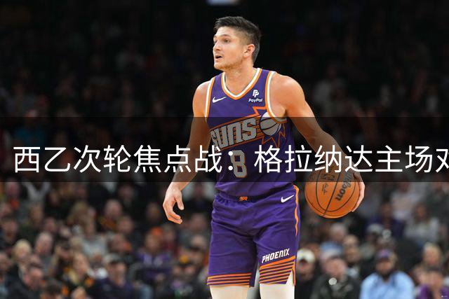 西乙次轮焦点战：格拉纳达主场对阵马略卡，历史战绩占优