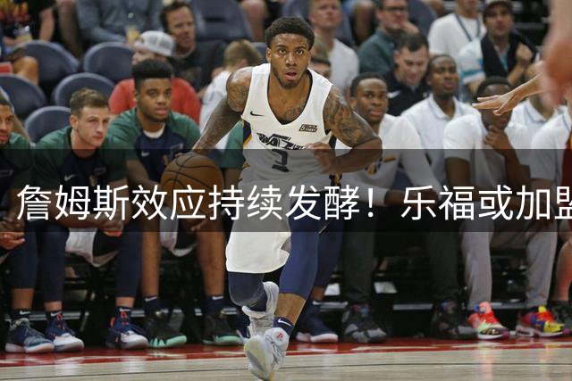 詹姆斯效应持续发酵！乐福或加盟76人组冠军拼图，费城引援战略显成效