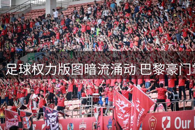 足球权力版图暗流涌动 巴黎豪门掌舵人有望角逐国际足联最高席位
