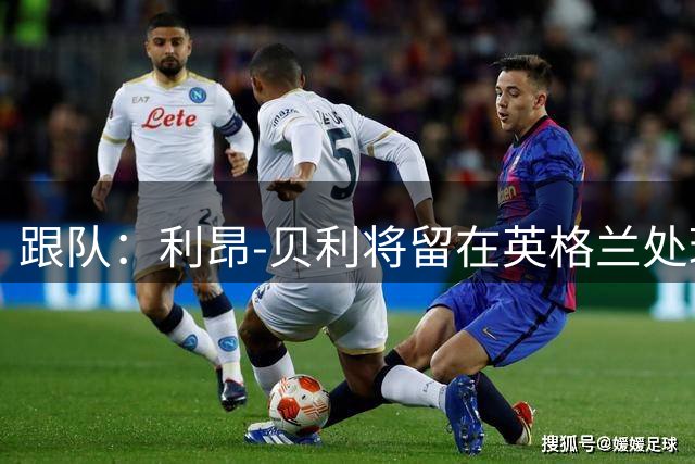 跟队：利昂-贝利将留在英格兰处理转会，不会随维拉飞往亚洲