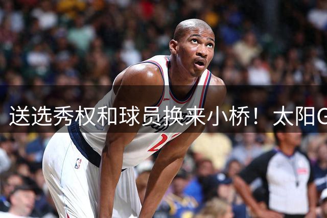 送选秀权&球员换来小桥！太阳GM：这是笔公平交易 我们心里很踏实