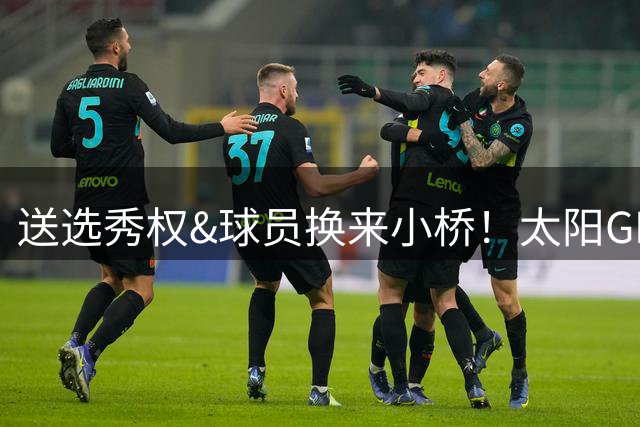 送选秀权&球员换来小桥！太阳GM：这是笔公平交易 我们心里很踏实