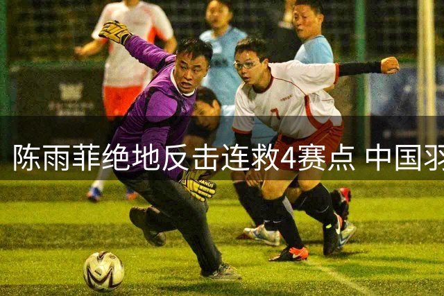 陈雨菲绝地反击连救4赛点 中国羽毛球公开赛上演惊天逆转